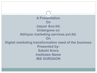 A Presentation
On
Jaquar &co.ltd.
Undergone on
Abhiyan marketing services pvt.ltd.
On
Digital marketing transformation need of the business
Presented by:
Sakshi Arora
Institutes Name
IBS GURGAON
 
