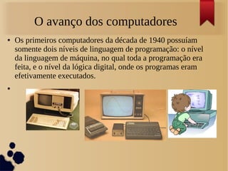 O avanço dos computadores 
● Os primeiros computadores da década de 1940 possuíam 
somente dois níveis de linguagem de programação: o nível 
da linguagem de máquina, no qual toda a programação era 
feita, e o nível da lógica digital, onde os programas eram 
efetivamente executados. 
● 
 