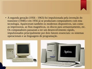 ● A segunda geração (1956 - 1963) foi impulsionada pela invenção do 
transistor (1948) e em 1956 já se produziam computadores com esta 
tecnologia. Apareceram também os modernos dispositivos, tais como 
as impressoras, as fitas magnéticas, os discos para armazenamento, etc. 
Os computadores passaram a ter um desenvolvimento rápido, 
impulsionados principalmente por dois fatores essenciais: os sistemas 
operacionais e as linguagens de programação. 
 