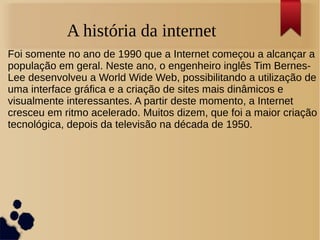 A história da internet 
Foi somente no ano de 1990 que a Internet começou a alcançar a 
população em geral. Neste ano, o engenheiro inglês Tim Bernes- 
Lee desenvolveu a World Wide Web, possibilitando a utilização de 
uma interface gráfica e a criação de sites mais dinâmicos e 
visualmente interessantes. A partir deste momento, a Internet 
cresceu em ritmo acelerado. Muitos dizem, que foi a maior criação 
tecnológica, depois da televisão na década de 1950. 
 