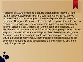 A década de 1990 tornou-se a era de expansão da Internet. Para 
facilitar a navegação pela Internet, surgiram vários navegadores 
(browsers) como, por exemplo, o Internet Explorer da Microsoft e o 
Netscape Navigator.O surgimento acelerado de provedores de acesso 
e portais de serviços on line contribuíram para este crescimento. A 
Internet passou a ser utilizada por vários segmentos sociais. Os 
estudantes passaram a buscas informações para pesquisas escolares, 
enquanto jovens utilizavam para a pura diversão em sites de games. 
As salas de chat tornaram-se pontos de encontro para um bate-papo 
virtual a qualquer momento. Desempregados iniciaram a busca de 
empregos através de sites de agências de empregos ou enviando 
currículos por e-mail. 
 