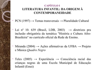 CAPÍTULO I  LITERATURA INFANTIL: DA ORIGEM À CONTEMPORANEIDADE PCN (1997) -> Temas transversais -> Pluralidade Cultural Lei nº 10. 639 (Brasil, LDB, 2003)  -> diretrizes pra inclusão obrigatória  da temática "História e Cultura Afro-Brasileira“ no currículo oficial da Rede de Ensino. Miranda (2004) -> Ações afirmativas da UFBA -> Projeto e Música  Quadro Negro  Teles (2005) -> Experiência -> Consciência racial das crianças negras de uma Escola Municipal de Educação Infantil (Emei) 