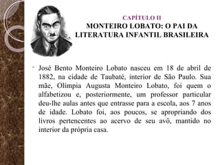 CAPÍTULO II MONTEIRO LOBATO: O PAI DA LITERATURA INFANTIL BRASILEIRA José Bento Monteiro Lobato nasceu em 18 de abril de 1882, na cidade de Taubaté, interior de São Paulo. Sua mãe, Olímpia Augusta Monteiro Lobato, foi quem o alfabetizou e, posteriormente, um professor particular deu-lhe aulas antes que entrasse para a escola, aos 7 anos de idade. Lobato foi, aos poucos, se apropriando dos livros pertencentes ao acervo de seu avô, mantido no interior da própria casa.  