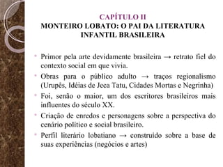 CAPÍTULO II MONTEIRO LOBATO: O PAI DA LITERATURA INFANTIL BRASILEIRA Primor pela arte devidamente brasileira -> retrato fiel do contexto social em que vivia.  Obras para o público adulto -> traços regionalismo (Urupês, Idéias de Jeca Tatu, Cidades Mortas e Negrinha)  Foi, senão o maior, um dos escritores brasileiros mais influentes do século XX. Criação de enredos e personagens sobre a perspectiva do cenário político e social brasileiro. Perfil literário lobatiano -> construído sobre a base de suas experiências (negócios e artes) 