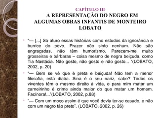 CAPÍTULO III   A REPRESENTAÇÃO DO NEGRO EM ALGUMAS OBRAS INFANTIS DE MONTEIRO LOBATO “—  [...] Só aturo essas histórias como estudos da ignorância e burrice do povo. Prazer não sinto nenhum. Não são engraçadas, não têm humorismo. Parecem-me muito grosseiras e bárbaras – coisa mesmo de negra beiçuda, como Tia Nastácia. Não gosto, não gosto e não gosto... “(LOBATO, 2002, p. 20) “—  Bem se vê que é preta e beiçuda! Não tem a menor filosofia, esta diaba. Sina é o seu nariz, sabe? Todos os viventes têm o mesmo direito à vida, e para mim matar um carneirinho é crime ainda maior do que matar um homem. Facínora!...”(LOBATO, 2002, p.88) “—  Com um moço assim é que você devia ter-se casado, e não com um negro tão preto”. (LOBATO, 2002, p. 26) 