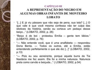 CAPÍTULO III   A REPRESENTAÇÃO DO NEGRO EM  ALGUMAS OBRAS INFANTIS DE MONTEIRO LOBATO “ [...] E já viu pássaro que não seja de pena, sua tola? [...] O que vale é que você mesma confessa não ter culpa das idiotices da história, senão eu cortava um pedaço desse beiço...” (LOBATO, 2002, p. 28) “ Beiço é de boi - protestou Emília – gente tem lábios.” (LOBATO, 2002, p. 76) “—  Não entende você, que é uma analfabeta — respondeu Dona Benta. — Todos os outros, até a Emília, estão entendendo perfeitamente o que ele diz [...]” (LOBATO, 2002, p.13) “—  Pois eu sou asneirenta, porque aquela burra da Tia Nastácia me fez assim. Ela foi a minha natureza. Natureza preta como carvão e beiçuda...” ( LOBATO, 2002, p.54) 