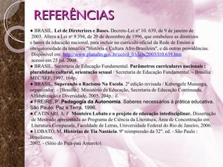 REFERÊNCIAS ●   BRASIL.  Lei de Direterizes e Bases.  Decreto-Lei nº 10. 639, de 9 de janeiro de 2003. Altera a Lei n o  9.394, de 20 de dezembro de 1996, que estabelece as diretrizes  e bases da educação nacional, para incluir no currículo oficial da Rede de Ensino a  obrigatoriedade da temática "História e Cultura Afro-Brasileira", e dá outras providências. Disponível em :  http://www.planalto.gov.br/ccivil_03/leis/2003/l10.639.htm   acesso em 25 jul. 2008. ●   BRASIL. Secretaria de Educação Fundamental.  Parâmetros curriculares nacionais :  pluralidade cultural, orientação sexual  / Secretaria de Educação Fundamental. – Brasília :  MEC/SEF, 1997. 164p. ●   BRASIL.  Superando o Racismo Na Escola . 2ª edição revisada / Kabengele Munanga, organizador. – [Brasília]: Ministério da Educação, Secretaria de Educação Continuada, Alfabetização e Diversidade, 2005. 204p.: il.  ●   FREIRE, P.  Pedagogia da Autonomia .  Saberes necessários à prática educativa.  São Paulo: Paz e Terra, 1996. ●   CATINARI. A. F.  Monteiro Lobato e o projeto de educação intedisciplinar.  Dissertação de Mestrado apresentada ao Programa de Ciência da Literatura, Área de Concentração em Literatura Comparada, Faculdade de Letras, Universidade Federal do Rio de Janeiro, 2006. ●  LOBATO, M.  Histórias de Tia Nastácia . 9º reimpressão da 32". ed. - São Paulo : Brasiliense,  2002. - (Sítio do Pica-pau Amarelo).  