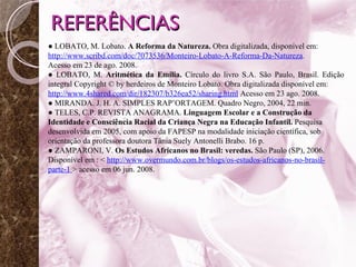 REFERÊNCIAS ●  LOBATO, M. Lobato.  A Reforma da Natureza.  Obra digitalizada, disponível em:  http://www.scribd.com/doc/7073536/Monteiro-Lobato-A-Reforma-Da-Natureza .  Acesso em 23 de ago. 2008. ●  LOBATO, M.  Aritmética da Emília.  Círculo do livro S.A. São Paulo, Brasil. Edição integral Copyright © by herdeiros de Monteiro Lobato. Obra digitalizada disponível em:  http://www.4shared.com/dir/182307/b326ea52/sharing.html   Acesso em 23 ago. 2008. ●  MIRANDA. J. H. A. SIMPLES RAP’ORTAGEM. Quadro Negro, 2004, 22 min. ●  TELES, C.P. REVISTA ANAGRAMA.  Linguagem Escolar e a Construção da Identidade e Consciência Racial da Criança Negra na Educação Infantil.  Pesquisa desenvolvida em 2005, com apoio da FAPESP na modalidade iniciação científica, sob orientação da professora doutora Tânia Suely Antonelli Brabo. 16 p. ●  ZAMPARONI, V.  Os Estudos Africanos no Brasil: veredas.  São Paulo (SP), 2006. Disponível em : <  http://www.overmundo.com.br/blogs/os-estudos-africanos-no-brasil-parte-1  > acesso em 06 jun. 2008. 