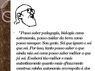 “ Posso saber pedagogia, biologia como astronomia, posso cuidar da terra como posso navegar. Sou gente. Sei que ignoro e sei que sei. Por isso, tanto posso saber o que ainda não sei como posso saber melhor o que já sei. E saberei tão melhor e mais autenticamente quanto mais eficazmente construa minha autonomia em respeito à dos outros” (FREIRE, 1996, p. 37). 