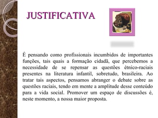 JUSTIFICATIVA É pensando como profissionais incumbidos de importantes funções, tais quais a formação cidadã, que percebemos a necessidade de se repensar as questões étnico-raciais presentes na literatura infantil, sobretudo, brasileira. Ao tratar tais aspectos, pensamos abranger o debate sobre as questões raciais, tendo em mente a amplitude desse conteúdo para a vida social. Promover um espaço de discussões é, neste momento, a nossa maior proposta.  
