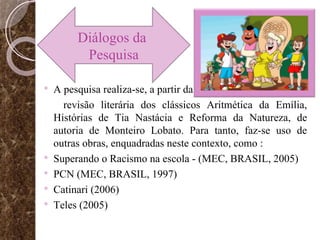 A pesquisa realiza-se, a partir da revisão literária dos clássicos Aritmética da Emília, Histórias de Tia Nastácia e Reforma da Natureza, de autoria de Monteiro Lobato. Para tanto, faz-se uso de outras obras, enquadradas neste contexto, como : Superando o Racismo na escola - (MEC, BRASIL, 2005) PCN (MEC, BRASIL, 1997) Catinari (2006)  Teles (2005) Diálogos da  Pesquisa 
