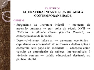 CAPÍTULO I  LITERATURA INFANTIL: DA ORIGEM À CONTEMPORANEIDADE ORIGEM: Surgimento da Literatura Infantil -> momento de ascensão burguesa -> por volta do século XVII ->  Histórias de Mamãe Gansa (Charles Perroult)  -> concepção atual de infância. Desenvolvimento industrial -> panorama econômico  capitalismo -> necessidade de se formar cidadãos aptos a exercerem seus papéis na sociedade -> educação como veículo de apropriação de saberes imprescindíveis à vivência comum -> padrão educacional destinado ao público infantil. 