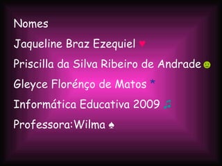 Nomes Jaqueline Braz Ezequiel  ♥ Priscilla da Silva Ribeiro de Andrade ☻ Gleyce Florénço de Matos  * Informática Educativa 2009  ♫ Professora:Wilma ♠  