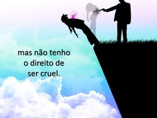 mas não tenho
 o direito de
  ser cruel.
 