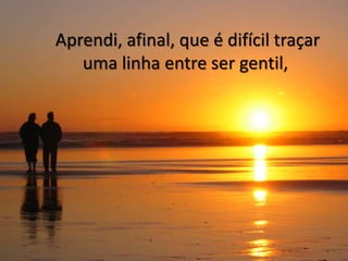 Aprendi, afinal, que é difícil traçar
   uma linha entre ser gentil,
 