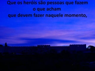 Que os heróis são pessoas que fazem
           o que acham
que devem fazer naquele momento,
 