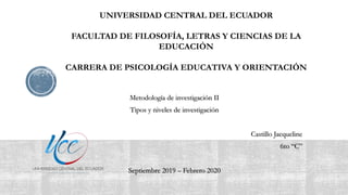 UNIVERSIDAD CENTRAL DEL ECUADOR
FACULTAD DE FILOSOFÍA, LETRAS Y CIENCIAS DE LA
EDUCACIÓN
CARRERA DE PSICOLOGÍA EDUCATIVA Y ORIENTACIÓN
Metodología de investigación II
Tipos y niveles de investigación
Castillo Jacqueline
6to “C”
Septiembre 2019 – Febrero 2020
 