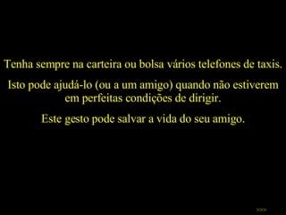 Tenha sempre na carteira ou bolsa vários telefones de taxis.  Isto pode ajudá-lo (ou a um amigo) quando não estiverem em perfeitas condições de dirigir. Este gesto pode salvar a vida do seu amigo. >>> 
