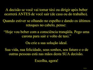A decisão se você vai tomar táxi ou dirigir após beber ocorrerá ANTES de você sair (de casa ou do trabalho).  Quando estiver se olhando no espelho e dando os últimos retoques no cabelo, pense:  “ Hoje vou beber com a consciência tranqüila. Pego uma carona para sair e volto de taxi.” Ou crie a sua solução ideal. Sua vida, sua felicidade, seus sonhos, seu futuro e o de outras pessoas está nas mãos desta SUA decisão.  Escolha, agora! >>> 