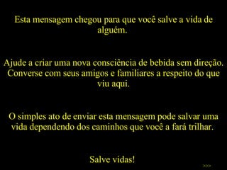 Esta mensagem chegou para que você salve a vida de alguém.  Ajude a criar uma nova consciência de bebida sem direção. Converse com seus amigos e familiares a respeito do que viu aqui. O simples ato de enviar esta mensagem pode salvar uma vida dependendo dos caminhos que você a fará trilhar.  Salve vidas!  >>> 