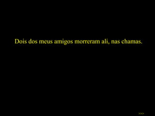 Dois dos meus amigos morreram ali, nas chamas.  >>> 