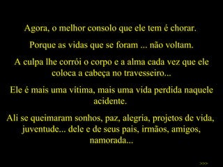 Agora, o melhor consolo que ele tem é chorar.  Porque as vidas que se foram ... não voltam. A culpa lhe corrói o corpo e a alma cada vez que ele coloca a cabeça no travesseiro... Ele é mais uma vítima, mais uma vida perdida naquele acidente.  Ali se queimaram sonhos, paz, alegria, projetos de vida,  juventude... dele e de seus pais, irmãos, amigos, namorada... >>> 