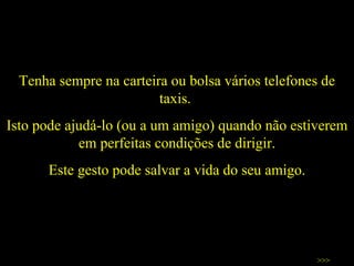 Tenha sempre na carteira ou bolsa vários telefones de taxis.  Isto pode ajudá-lo (ou a um amigo) quando não estiverem em perfeitas condições de dirigir. Este gesto pode salvar a vida do seu amigo. >>> 