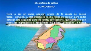 El estofado de gallina
EL PROGRESO
viene a ser un guiso popular, propio de la receta de cocina
típica peruana, su elaboración es fácil y rápida de cocinar; para poder
obtener este exquisito plato de fondo, es necesario que contemos con
todos los ingredientes y apliquemos los pasos señalados a seguir
sobre su preparación.
 