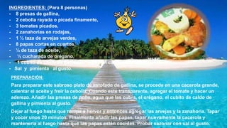INGREDIENTES: (Para 8 personas)
- 8 presas de gallina,
- 2 cebolla rayada o picada finamente,
- 3 tomates picados,
- 2 zanahorias en rodajas,
- 1 ½ taza de arvejas verdes,
- 8 papas cortas en cuartos,
- ¼ de taza de aceite,
- ½ cucharada de orégano,
- 1 cubito de caldo de gallina,- Agua en cantidad necesaria,
- Sal y pimienta al gusto.
PREPARACIÓN:
Para preparar este sabroso plato de estofado de gallina, se procede en una cacerola grande,
calentar el aceite y freír la cebolla. Cuando esté transparente, agregar el tomate y hacer un
aderezo. Añadir las presas de pollo, agua que las cubra, el orégano, el cubito de caldo de
gallina y pimienta al gusto.
Dejar al fuego hasta que rompa a hervor y entonces agregar las arvejas y la zanahoria. Tapar
y cocer unos 20 minutos. Finalmente añadir las papas, tapar nuevamente la cacerola y
mantenerla al fuego hasta que las papas estén cocidas. Probar sazonar con sal al gusto.
 