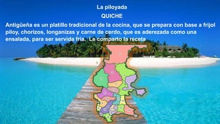 La piloyada
QUICHE
Antigüeña es un platillo tradicional de la cocina, que se prepara con base a frijol
piloy, chorizos, longanizas y carne de cerdo, que es aderezada como una
ensalada, para ser servida fría. Le comparto la receta
 