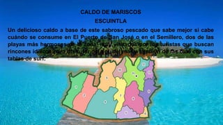 CALDO DE MARISCOS
ESCUINTLA
Un delicioso caldo a base de este sabroso pescado que sabe mejor si cabe
cuándo se consume en El Puerto de San José o en el Semillero, dos de las
playas más hermosas de la zona, muy visitadas por los turistas que buscan
rincones idílicos para disfrutar del sol, del mar y también de las olas con sus
tablas de surf.
 