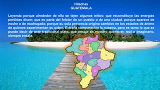 Hilachas
GUATEMALA
Leyenda porque alrededor de ella se tejen algunos mitos: que reconstituye las energías
perdidas dicen; que es parte del folclor de un pueblo o de una ciudad, porque aparece de
noche o de madrugada; porque su sola presencia origina cambios en los estados de ánimo
de quienes experimentan su sabor. Extraña comparación la nuestra, pero es tanto lo que se
puede decir de este tradicional plato, que encaja en nuestro quehacer, real o imaginario,
siempre encaja.
 