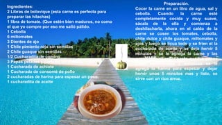 Ingredientes:
2 Libras de bolovique (esta carne es perfecta para
preparar las hilachas)
1 libra de tomate. (Que estén bien maduros, no como
el que yo compre por eso me salió pálido.
1 Cebolla
6 miltomates
3 Dientes de ajo
1 Chile pimiento rojo sin semillas
2 Chile guaque sin semillas
1/2 Cucharadita de comino
3 Papas peladas y partidas en trocitos
1 Cucharada de achiote
1 Cucharada de consomé de pollo
2 cucharadas de harina para espesar un poco.
1 cucharadita de aceite
Preparación.
Cocer la carne en un litro de agua, sal y
cebolla. Cuando la carne esté
completamente cocida y muy suave,
sácala de la olla y comienza a
deshilacharla, ahora en el caldo de la
carne se cosen los tomates, cebolla,
chile dulce y chile guaque, miltomates y
ajos y luego se licua todo y se fríen el la
cucharada de aceite y se deja hervir 5
minutos y se le agrega la carne y las
papas y dejar cocer hasta que las papas
estén semicocidas y entonces se le
agrega la harina para espesar y dejar
hervir unos 5 minutos mas y listo, se
sirve con un rico arroz.
 