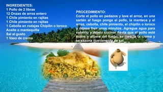 INGREDIENTES:
1 Pollo de 2 libras
12 Onzas de arroz entero
1 Chile pimiento en rajitas
1 Chile pimiento en rajitas
1 Cebolla en rodajas Chipilin o loroco
Aceite o mantequilla
Sal al gusto
1 Vaso de crema
PROCEDIMIENTO:
Corte el pollo en pedazos y lave el arroz, en una
sartén al fuego ponga el pollo, la manteca y el
arroz, cebolla, chile pimiento, el chipilín o loroco
y déjese freír unos minutos. Agregue agua para
cubrirlo y déjelo cocinar hasta que el pollo esté
suave y afuera del fuego, se mezcla la crema y
se sazona nuevamente de sal.
 