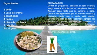 Ingredientes:
1 pollo
1 vaso de crema
2 zanahorias
4 papas
1 pizca de pimienta
1 cebolla
Sal al gusto
PREPARACION
Cortar en pequeños pedazos el pollo y lavar;
luego coloca el pollo en un recipiente hondo.
Agregar agua hasta que se sumerja el pollo.
Cocinar al fuego medio por 15 minutos con sal y
pimienta. Hasta que el pollo esté blando.
Cuando ya esté el pollo cocinado agregar las
zanahorias, papas picadas en cuadros y
la cebolla picada finamente.
Después agregar el vaso de crema y
dejar cocinar por 10 minutos.
Servir acompañado de arroz.
 