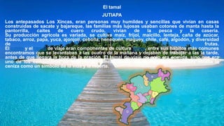 El tamal
JUTIAPA
Los antepasados Los Xincas, eran personas muy humildes y sencillas que vivían en casas
construidas de sacate y bajareque, las familias más lujosas usaban cotones de manta hasta la
pantorrilla, caites de cuero crudo, vivían de la pesca y la casería.
Su producción agrícola es variada, se cultiva maíz, frijol, maicillo, lenteja, caña de azúcar,
tabaco, arroz, papa, yuca, ajonjolí, cebolla, henequén, maguey, chile, café, algodón, y diversidad
de frutas.
El cotón y el tamal de viaje eran componentes de cultura Xinca, entre sus hábitos más comunes
encontramos que se levantaban a las cuatro de la mañana y dejaban de trabajar a las la tarde,
antes de que llegara la hora de la oración. El tamal de viaje no solo era comida, sino que era
uno de los compañeros de viaje de los Xincas. Entre cuyos ingredientes rituales estaba la
ceniza como un símbolo de la vida y la muerte.
 