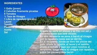 INGREDIENTES
1 Gallo (joven)
2 Cebollas finamente picadas
8 Tomates
½ Taza de Vinagre
1 Libra de rapadura (panela)
Laurel
Tomillo
Pimienta de Castilla
Aceite
Sal
PROCEDIMIENTO
El gallo se parte en piezas y se frie con sal y
pimienta hasta que esté dorado.
En otro recipiente se pone a hervir el vinagre
con la rapadura hasta que se derrita.
En el recipiente donde se doro las piezas del
gallo añada la cebolla, el laurel y el tomillo,
añada el tomate y tape por unos minutos el
recipiente, luego vierta el vinagre con rapadura
sobre las piezas y deje hervir
 
