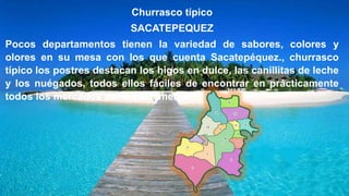 Churrasco típico
SACATEPEQUEZ
Pocos departamentos tienen la variedad de sabores, colores y
olores en su mesa con los que cuenta Sacatepéquez., churrasco
típico los postres destacan los higos en dulce, las canillitas de leche
y los nuégados, todos ellos fáciles de encontrar en prácticamente
todos los mercados del departamento
 