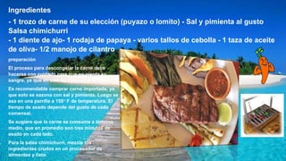 Ingredientes
- 1 trozo de carne de su elección (puyazo o lomito) - Sal y pimienta al gusto
Salsa chimichurri
- 1 diente de ajo- 1 rodaja de papaya - varios tallos de cebolla - 1 taza de aceite
de oliva- 1/2 manojo de cilantro
preparación
El proceso para descongelar la carne debe
hacerse con cuidado para que no pierda su
sangre, ya que en esta se concentra su sabor.
Es recomendable comprar carne importada, ya
que solo se sazona con sal y pimienta. Luego se
asa en una parrilla a 150° F de temperatura. El
tiempo de asado depende del gusto de cada
comensal.
Se sugiere que la carne se consuma a término
medio, que en promedio son tres minutos de
asado en cada lado.
Para la salsa chimichurri, mezcle los
ingredientes crudos en un procesador de
alimentos y listo.
 