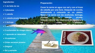 Ingredientes:
● ¾ de falda de res
● 3 jitomates
● ½ cebolla
● ½ cebolla picada finamente
● ½ lechuga
● ¼ de taza de aceite
● 2 cucharadas de vinagre blanco
● 1 aguacate en rebanadas
● 10 aceitunas
● Chiles serranos picados
● Orégano
● Sal y pimienta
Preparación:
Cocer la carne en agua con sal y con el trozo
de cebolla por una hora. Después de cocida,
deshebrarla y colocarla en un platón.
Mezclar la carne con las aceitunas, lechuga,
jitomate y la cebolla picada.
Colocar encima las rebanadas de aguacate y
los chiles picados.
Bañar con el aceite y vinagre, mezclados
con el orégano, sal y pimienta
 