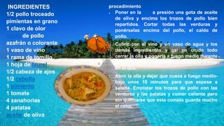INGREDIENTES
1/2 pollo troceado
pimientas en grano
1 clavo de olor
caldo de pollo
azafrán o colorante
1 vaso de vino blanco
1 rama de tomillo
1 hoja de laurel
1/2 cabeza de ajos
1/2 cebolla
1 pimiento
1 tomate
4 zanahorias
4 patatas
aceite de oliva
procedimiento
 Poner en la olla a presión una gota de aceite
de oliva y encima los trozos de pollo bien
repartidos. Cortar todas las verduras y
ponérselas encima del pollo, el caldo de
pollo.
 Cubrir con el vino y un vaso de agua y los
demás ingredientes y así en crudo todo
cerrar la olla y ponerla a fuego medio durante
20-30 minutos a partir de que empiece a pitar
en el dos.
 Abrir la olla y dejar que cueza a fuego medio-
bajo unos 10 minutos para que espese a
salsita. Emplatar los trozos de pollo con las
verduras y las patatas y comer caliente pero
sin quemarse que esta comida guarda mucho
el calor.
 