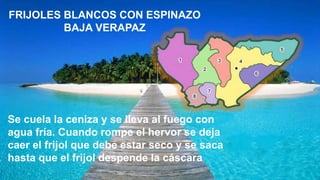 FRIJOLES BLANCOS CON ESPINAZO
BAJA VERAPAZ
Se cuela la ceniza y se lleva al fuego con
agua fría. Cuando rompe el hervor se deja
caer el frijol que debe estar seco y se saca
hasta que el frijol despende la cáscara.
 