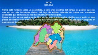 PATIN
SOLOLA
Como está fundado sobre un acantilado, a solo unas cuadras del parque es posible apreciar
una de las más hermosas visitas del lago de Atitlán, además de contar con carreteras
asfaltadas que comunican a los más importantes municipios.
Sololá es rico en su gastronomía. Uno de los más tradicionales platillos es el patín, el cual
puede encontrarse los martes y jueves. Este se prepara con pescado del lago y ahogado en
una salsa de tomate.
 
