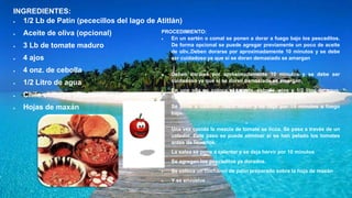 INGREDIENTES:
 1/2 Lb de Patín (pececillos del lago de Atitlán)
 Aceite de oliva (opcional)
 3 Lb de tomate maduro
 4 ajos
 4 onz. de cebolla
 1/2 Litro de agua
 Chile chiltepe (opcional)
 Hojas de maxán
PROCEDIMIENTO:
 En un sartén o comal se ponen a dorar a fuego bajo los pescaditos.
De forma opcional se puede agregar previamente un poco de aceite
de oliv..Deben dorarse por aproximadamente 10 minutos y se debe
ser cuidadoso ya que si se doran demasiado se amargan
 Deben dorarse por aproximadamente 10 minutos y se debe ser
cuidadoso ya que si se doran demasiado se amargan.
 En una olla se coloca el tomate, cebolla, ajos y 1/2 litro de agua,
opcional se puede agregar chile chiltepe o de otro tipo.
 Se pone a calentar hasta hervir y se deja por 15 minutos a fuego
bajo.

Una vez cocida la mezcla de tomate se licúa. Se pasa a través de un
colador. Este paso se puede eliminar si se han pelado los tomates
antes de licuarlos.
 La salsa se pone a calentar y se deja hervir por 10 minutos
 Se agregan los pescaditos ya dorados.
 Se coloca un cucharon de patín preparado sobre la hoja de maxán
 Y se envuelve
 