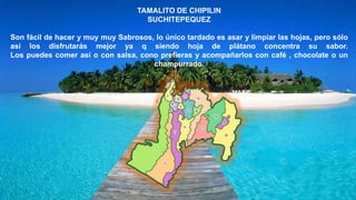 TAMALITO DE CHIPILIN
SUCHITEPEQUEZ
Son fácil de hacer y muy muy Sabrosos, lo único tardado es asar y limpiar las hojas, pero sólo
así los disfrutarás mejor ya q siendo hoja de plátano concentra su sabor.
Los puedes comer así o con salsa, cono prefieras y acompañarlos con café , chocolate o un
champurrado.
 