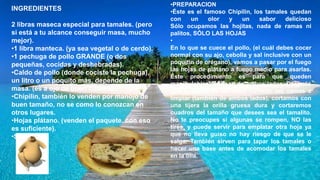 INGREDIENTES
2 libras maseca especial para tamales. (pero
si está a tu alcance conseguir masa, mucho
mejor).
•1 libra manteca. (ya sea vegetal o de cerdo).
•1 pechuga de pollo GRANDE (o dos
pequeñas, cocidas y deshebradas).
•Caldo de pollo (donde cociste la pechuga),
un litro o un poquito más, depende de la
masa. (es a ojo de buen cubero).
•Chipilin, también lo venden por manojo de
buen tamaño, no se como lo conozcan en
otros lugares.
•Hojas plátano. (venden el paquete, con eso
es suficiente).
•Sal.
•PREPARACION
•Éste es el famoso Chipilin, los tamales quedan
con un olor y un sabor delicioso
Sólo ocupamos las hojitas, nada de ramas ni
palitos, SÓLO LAS HOJAS
•
En lo que se cuece el pollo, (el cuál debes cocer
normal con su ajo, cebolla y sal inclusive con un
poquitín de orégano), vamos a pasar por el fuego
las hojas de plátano a fuego medio para asarlas.
Éste procedimiento es para que queden
manipulables. Se asan de ambos lados. Después
con la ayuda de un trapo húmedo las vamos a
limpiar (también de ambos lados), cortamos con
una tijera la orilla gruesa dura y cortaremos
cuadros del tamaño que desees sea el tamalito.
No te preocupes si algunas se rompen, NO las
tires, y puede servir para emplatar otra hoja ya
que no lleva guiso no hay riesgo de que se le
salga. También sirven para tapar los tamales o
hacer una base antes de acomodar los tamales
en la olla.
 