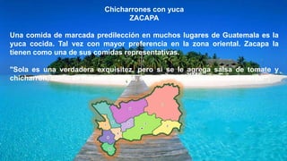 Chicharrones con yuca
ZACAPA
Una comida de marcada predilección en muchos lugares de Guatemala es la
yuca cocida. Tal vez con mayor preferencia en la zona oriental. Zacapa la
tienen como una de sus comidas representativas.
"Sola es una verdadera exquisitez, pero si se le agrega salsa de tomate y
chicharrón, como se hace en Zacapa, se convierte en un verdadero manjar",
 