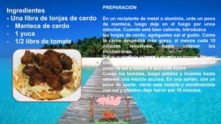 Ingredientes
- Una libra de lonjas de cerdo
- Manteca de cerdo
- 1 yuca
- 1/2 libra de tomate
PREPARACION
En un recipiente de metal o aluminio, unte un poco
de manteca, luego deje en el fuego por unos
minutos. Cuando esté bien caliente, introduzca
las lonjas de cerdo; agrégueles sal al gusto. Como
la carne despedirá más grasa, al menos cada 10
minutos revuélvala, hasta obtener los
chicharrones.
Sal al gustoPele la yuca y córtela en trozos. En una
olla con suficiente agua, póngala a cocer con un
poco de sal y espere a que esté suave
Cueza los tomates, luego pélelos y licúelos hasta
obtener una mezcla acuosa. En una sartén, con un
poco de aceite, vierta esta mezcla y condiméntela
con sal y cilantro; deje hervir por 10 minutos.
 
