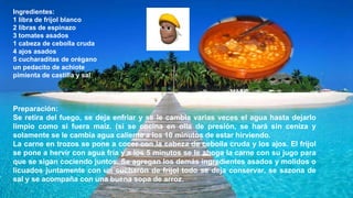 Ingredientes:
1 libra de frijol blanco
2 libras de espinazo
3 tomates asados
1 cabeza de cebolla cruda
4 ajos asados
5 cucharaditas de orégano
un pedacito de achiote
pimienta de castilla y sal al gusto
Preparación:
Se retira del fuego, se deja enfriar y se le cambia varias veces el agua hasta dejarlo
limpio como si fuera maíz. (si se cocina en olla de presión, se hará sin ceniza y
solamente se le cambia agua caliente a los 10 minutos de estar hirviendo.
La carne en trozos se pone a cocer con la cabeza de cebolla cruda y los ajos. El frijol
se pone a hervir con agua fría y a los 5 minutos se le ahoga la carne con su jugo para
que se sigan cociendo juntos. Se agregan los demás ingredientes asados y molidos o
licuados juntamente con un cucharón de frijol todo se deja conservar, se sazona de
sal y se acompaña con una buena sopa de arroz.
 