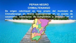 PEPIAN NEGRO
CHIMALTENANGO
De origen cakchiquel es muy propio del municipio de
Chimaltenango se deleita especialmente en un evento de
casamiento celebración de cumpleaños e inclusive en el
entierro de un difunto
 